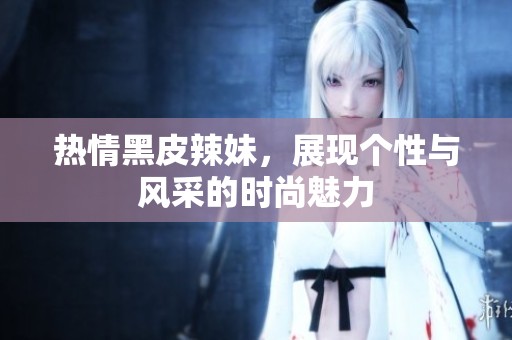 热情黑皮辣妹，展现个性与风采的时尚魅力