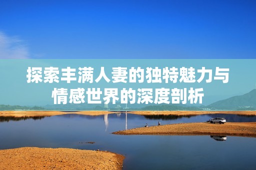 探索丰满人妻的独特魅力与情感世界的深度剖析