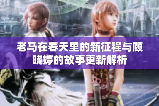 老马在春天里的新征程与顾晓婷的故事更新解析