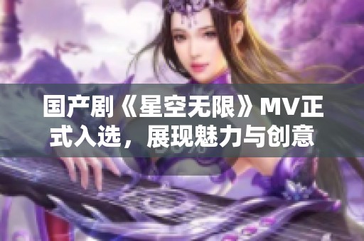 国产剧《星空无限》MV正式入选，展现魅力与创意