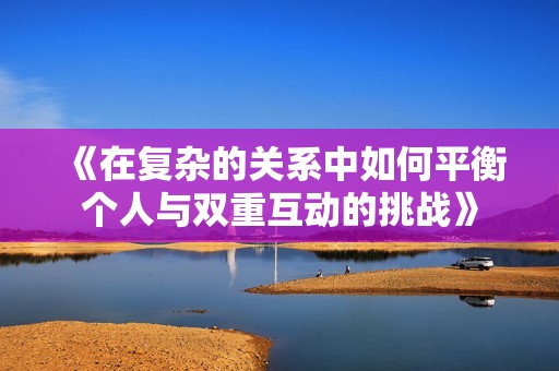 《在复杂的关系中如何平衡个人与双重互动的挑战》