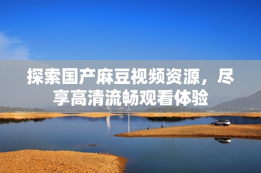 探索国产麻豆视频资源，尽享高清流畅观看体验