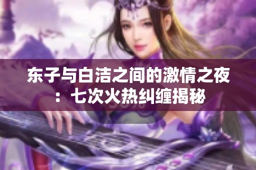 东子与白洁之间的激情之夜：七次火热纠缠揭秘