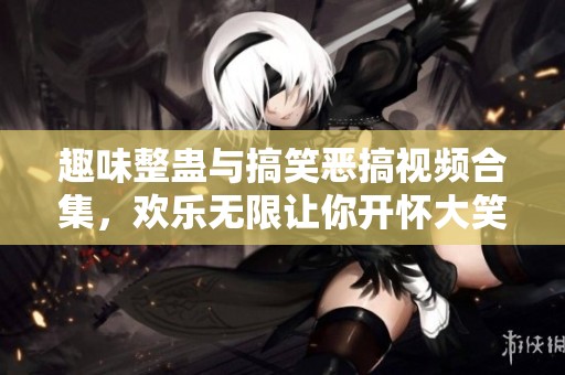 趣味整蛊与搞笑恶搞视频合集，欢乐无限让你开怀大笑