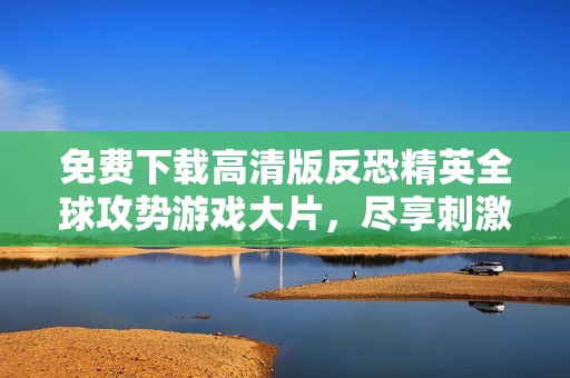 免费下载高清版反恐精英全球攻势游戏大片，尽享刺激体验