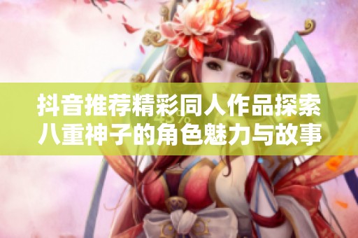 抖音推荐精彩同人作品探索八重神子的角色魅力与故事