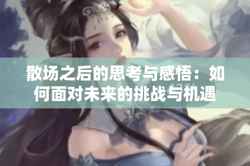 散场之后的思考与感悟：如何面对未来的挑战与机遇