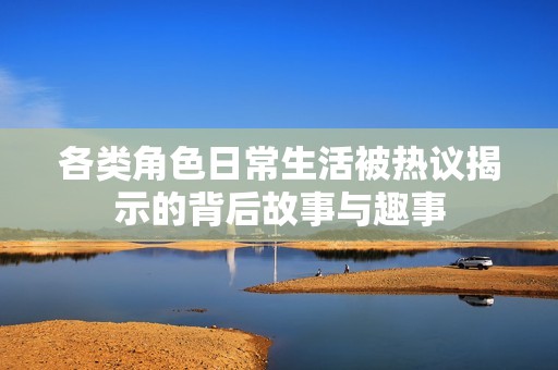 各类角色日常生活被热议揭示的背后故事与趣事