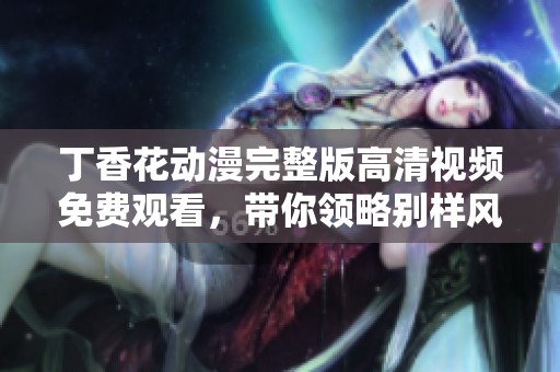 丁香花动漫完整版高清视频免费观看，带你领略别样风情