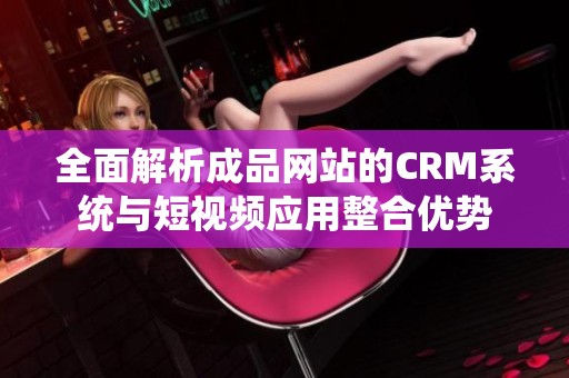 全面解析成品网站的CRM系统与短视频应用整合优势