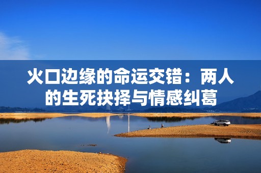 火口边缘的命运交错：两人的生死抉择与情感纠葛