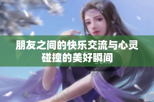 朋友之间的快乐交流与心灵碰撞的美好瞬间
