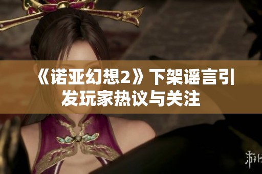 《诺亚幻想2》下架谣言引发玩家热议与关注