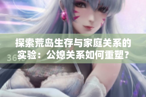 探索荒岛生存与家庭关系的实验：公媳关系如何重塑？