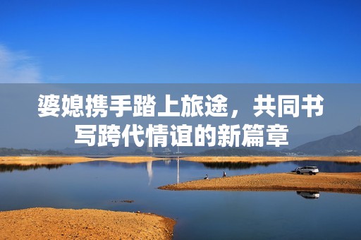 婆媳携手踏上旅途，共同书写跨代情谊的新篇章