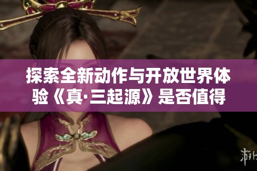 探索全新动作与开放世界体验《真·三起源》是否值得入手