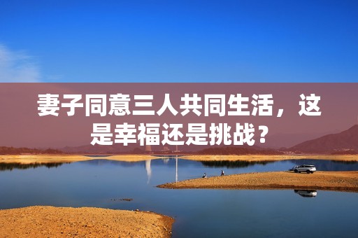 妻子同意三人共同生活，这是幸福还是挑战？