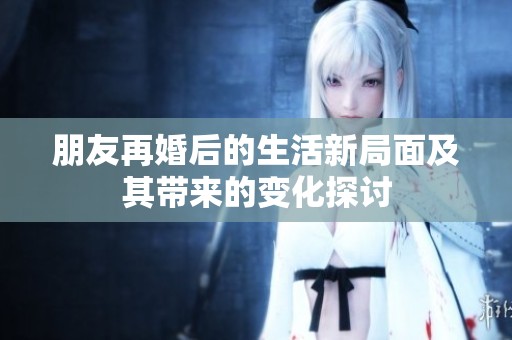 朋友再婚后的生活新局面及其带来的变化探讨
