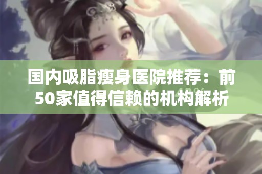 国内吸脂瘦身医院推荐：前50家值得信赖的机构解析