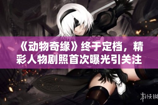 《动物奇缘》终于定档，精彩人物剧照首次曝光引关注