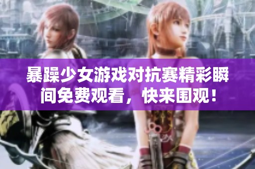 暴躁少女游戏对抗赛精彩瞬间免费观看，快来围观！