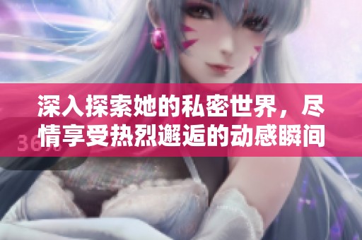 深入探索她的私密世界，尽情享受热烈邂逅的动感瞬间