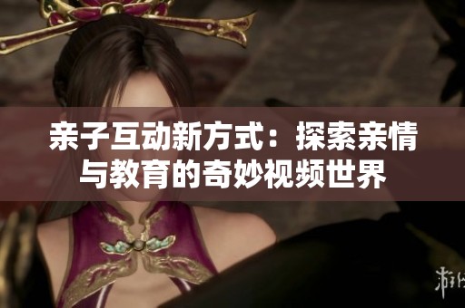 亲子互动新方式：探索亲情与教育的奇妙视频世界