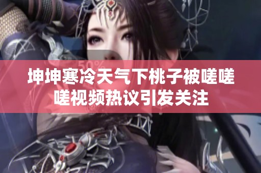 坤坤寒冷天气下桃子被嗟嗟嗟视频热议引发关注