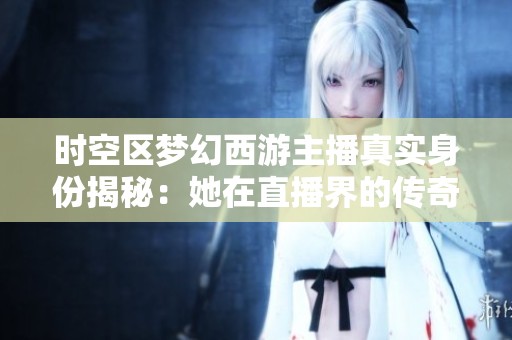 时空区梦幻西游主播真实身份揭秘：她在直播界的传奇故事