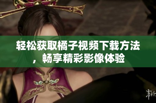 轻松获取橘子视频下载方法，畅享精彩影像体验