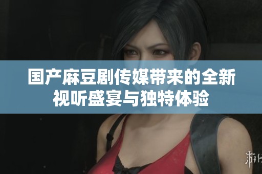 国产麻豆剧传媒带来的全新视听盛宴与独特体验