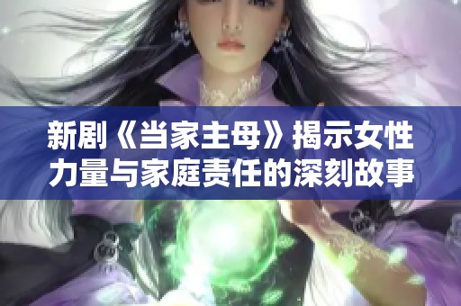 新剧《当家主母》揭示女性力量与家庭责任的深刻故事