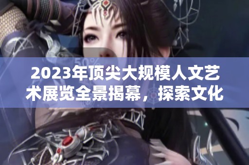 2023年顶尖大规模人文艺术展览全景揭幕，探索文化之美