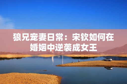 狼兄宠妻日常：宋钦如何在婚姻中逆袭成女王