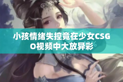 小孩情绪失控竟在少女CSGO视频中大放异彩