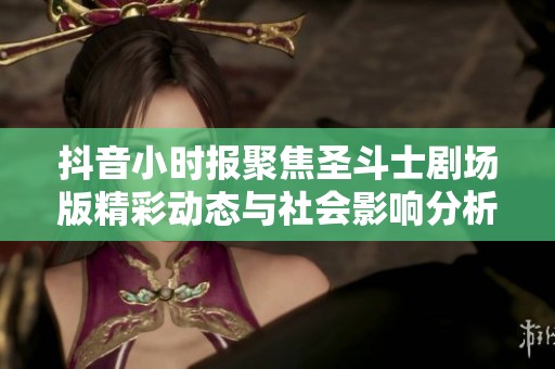 抖音小时报聚焦圣斗士剧场版精彩动态与社会影响分析
