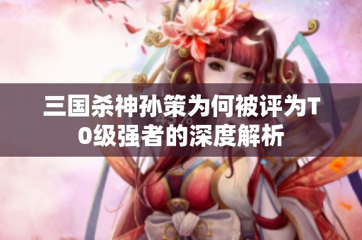 三国杀神孙策为何被评为T0级强者的深度解析