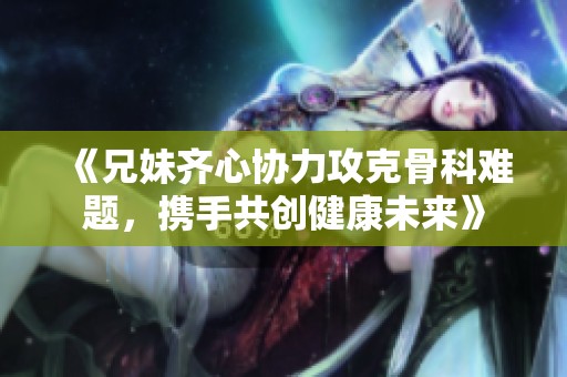 《兄妹齐心协力攻克骨科难题，携手共创健康未来》