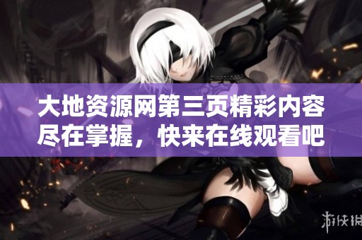 大地资源网第三页精彩内容尽在掌握，快来在线观看吧！