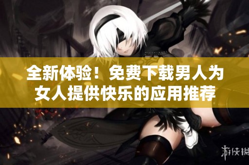 全新体验！免费下载男人为女人提供快乐的应用推荐