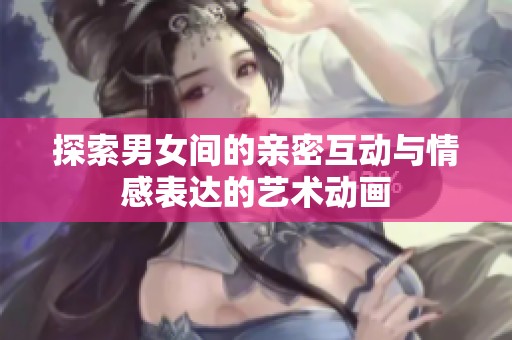 探索男女间的亲密互动与情感表达的艺术动画