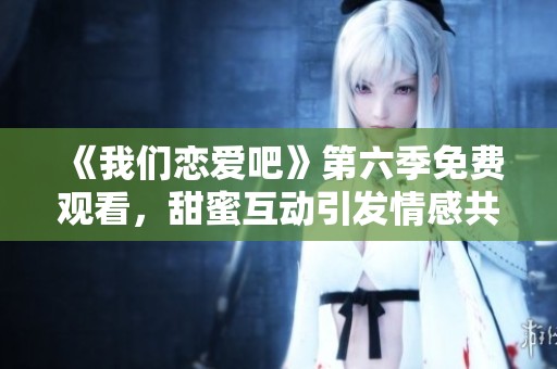 《我们恋爱吧》第六季免费观看，甜蜜互动引发情感共鸣