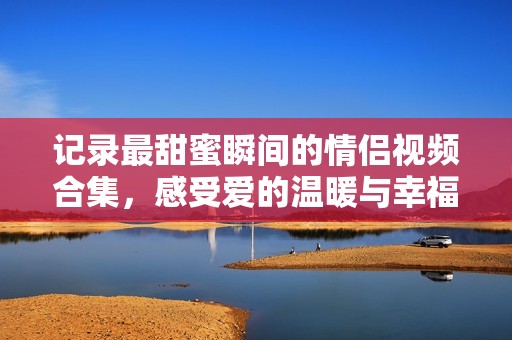 记录最甜蜜瞬间的情侣视频合集，感受爱的温暖与幸福