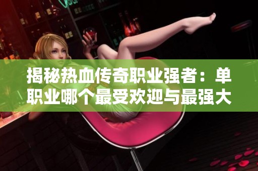揭秘热血传奇职业强者：单职业哪个最受欢迎与最强大