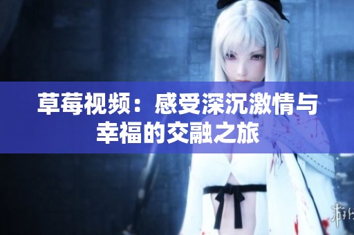 草莓视频：感受深沉激情与幸福的交融之旅