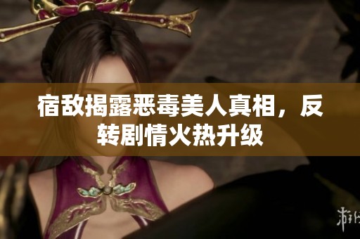 宿敌揭露恶毒美人真相，反转剧情火热升级