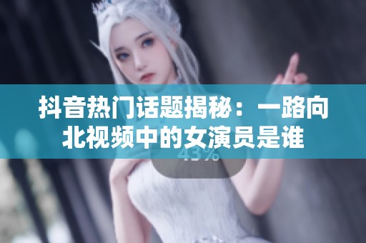 抖音热门话题揭秘：一路向北视频中的女演员是谁