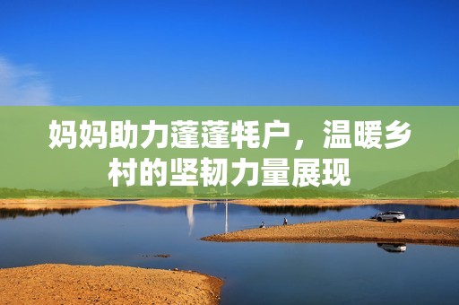 妈妈助力蓬蓬牦户，温暖乡村的坚韧力量展现