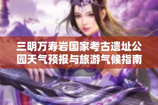 三明万寿岩国家考古遗址公园天气预报与旅游气候指南分析