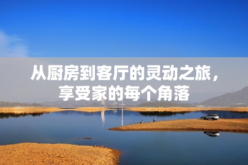 从厨房到客厅的灵动之旅，享受家的每个角落